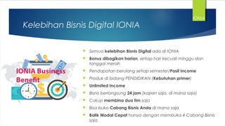 Kelebihan Bisnis Digital IONIA
 Semua kelebihan Bisnis Digital ada di IONIA
 Bonus dibagikan harian, setiap hari kecuali minggu dan
tanggal merah
 Pendapatan berulang setiap semester/Pasif Income
 Produk di bidang PENDIDIKAN (Kebutuhan primer)
 Unlimited Income
 Bisnis berlangsung 24 jam (kapan saja, di mana saja)
 Cukup membina dua tim saja
 Bisa buka Cabang Bisnis Anda di mana saja
 Balik Modal Cepat hanya dengan membuka 4 Cabang Bisnis
saja
IONIA
 
