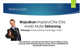 Terima kasih....
Wujudkan Impian/Cita-Cita
Anda Mulai Sekarang
Hubungi Rekan yang Memperkenalkan Program IONIA ke Anda,
Hubungi Leader Marketing Agung Yuniarto, M. Hum 085280555155,
0816651344, PIN BB 51D74733
IONIA
Keluarga Anda sedang menunggu Anda
 