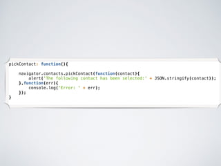 pickContact: function(){
navigator.contacts.pickContact(function(contact){
alert('The following contact has been selected:' + JSON.stringify(contact));
},function(err){
console.log('Error: ' + err);
});
}
 