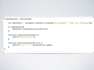 createContact: function(){
var myContact = navigator.contacts.create({"displayName": "AAA Test Phonegap"});
if (myContact){
myContact.save(onSuccess,onError);
}
function onSuccess(contact) {
alert("Save Success");
}
function onError(contactError) {
alert("Error = " + contactError.code);
}
}
 