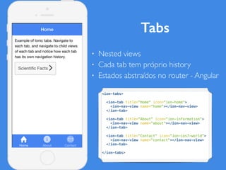 Tabs
• Nested views
• Cada tab tem próprio history
• Estados abstraídos no router - Angular
<ion-tabs>
<ion-tab title="Home" icon="ion-home">
<ion-nav-view name="home"></ion-nav-view>
</ion-tab>
<ion-tab title="About" icon="ion-information">
<ion-nav-view name="about"></ion-nav-view>
</ion-tab>
<ion-tab title="Contact" icon="ion-ios7-world">
<ion-nav-view name="contact"></ion-nav-view>
</ion-tab>
</ion-tabs>
 
