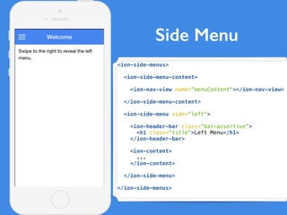 Side Menu
<ion-side-menus>
<ion-side-menu-content>
<ion-nav-view name="menuContent"></ion-nav-view>
</ion-side-menu-content>
<ion-side-menu side="left">
<ion-header-bar class="bar-assertive">
<h1 class="title">Left Menu</h1>
</ion-header-bar>
<ion-content>
...
</ion-content>
</ion-side-menu>
</ion-side-menus>
 