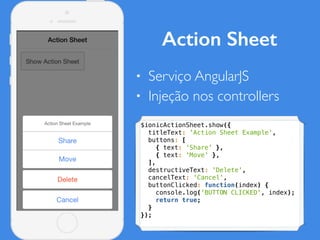 Action Sheet
• Serviço AngularJS
• Injeção nos controllers
$ionicActionSheet.show({
titleText: 'Action Sheet Example',
buttons: [
{ text: 'Share' },
{ text: 'Move' },
],
destructiveText: 'Delete',
cancelText: 'Cancel',
buttonClicked: function(index) {
console.log('BUTTON CLICKED', index);
return true;
}
});
 