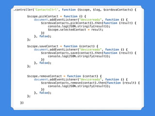 .controller('ContactsCtrl', function ($scope, $log, $cordovaContacts) {
$scope.pickContact = function () {
document.addEventListener("deviceready", function () {
$cordovaContacts.pickContact().then(function (result) {
console.log(JSON.stringify(result));
$scope.selectedContact = result;
})
}, false);
};
$scope.saveContact = function (contact) {
document.addEventListener("deviceready", function () {
$cordovaContacts.save(contact).then(function (result) {
console.log(JSON.stringify(result));
})
}, false);
};
$scope.removeContact = function (contact) {
document.addEventListener("deviceready", function () {
$cordovaContacts.remove(contact).then(function (result) {
console.log(JSON.stringify(result));
})
}, false);
};
})
 