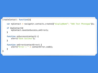 createContact: function(){
var myContact = navigator.contacts.create({"displayName": "AAA Test Phonegap"});
if (myContact){
myContact.save(onSuccess,onError);
}
function onSuccess(contact) {
alert("Save Success");
}
function onError(contactError) {
alert("Error = " + contactError.code);
}
}
 