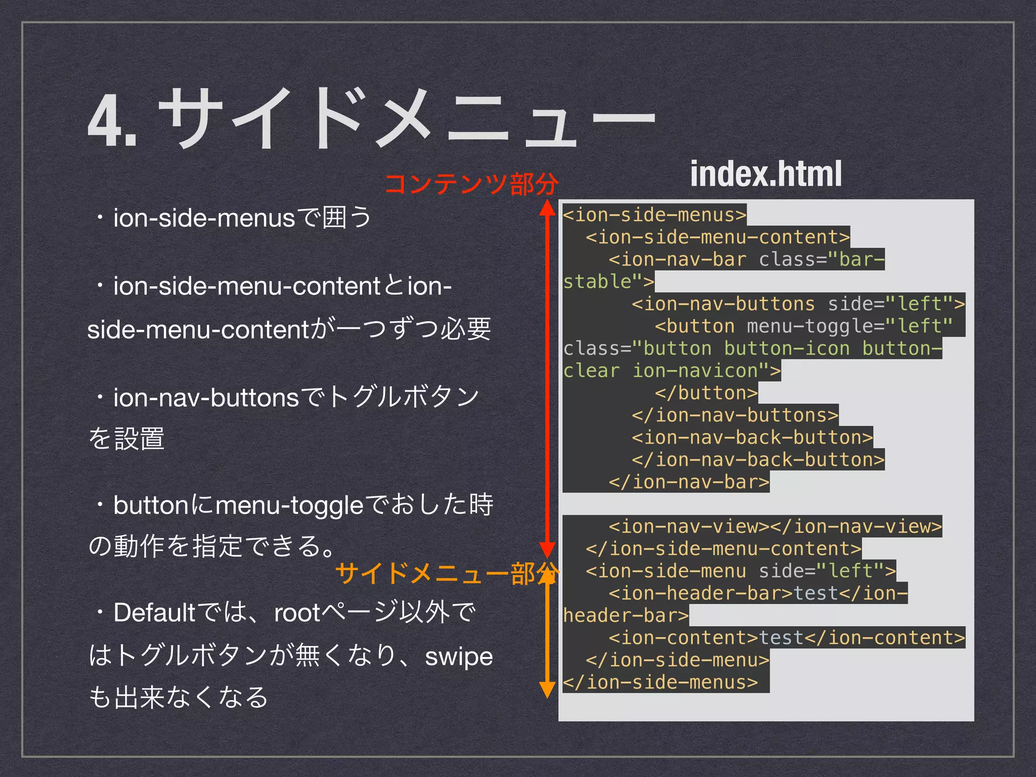 4. サイドメニュー
・ion-side-menusで囲う

・ion-side-menu-contentとion-
side-menu-contentが一つずつ必要

・ion-nav-buttonsでトグルボタン
を設置

・buttonにmenu-toggleでおした時
の動作を指定できる。

・Defaultでは、rootページ以外で
はトグルボタンが無くなり、swipe
も出来なくなる
<ion-side-menus> 
<ion-side-menu-content> 
<ion-nav-bar class="bar-
stable"> 
<ion-nav-buttons side="left"> 
<button menu-toggle="left"
class="button button-icon button-
clear ion-navicon"> 
</button> 
</ion-nav-buttons> 
<ion-nav-back-button> 
</ion-nav-back-button> 
</ion-nav-bar> 
 
<ion-nav-view></ion-nav-view> 
</ion-side-menu-content> 
<ion-side-menu side="left"> 
<ion-header-bar>test</ion-
header-bar> 
<ion-content>test</ion-content> 
</ion-side-menu> 
</ion-side-menus>
index.htmlコンテンツ部分
サイドメニュー部分
 