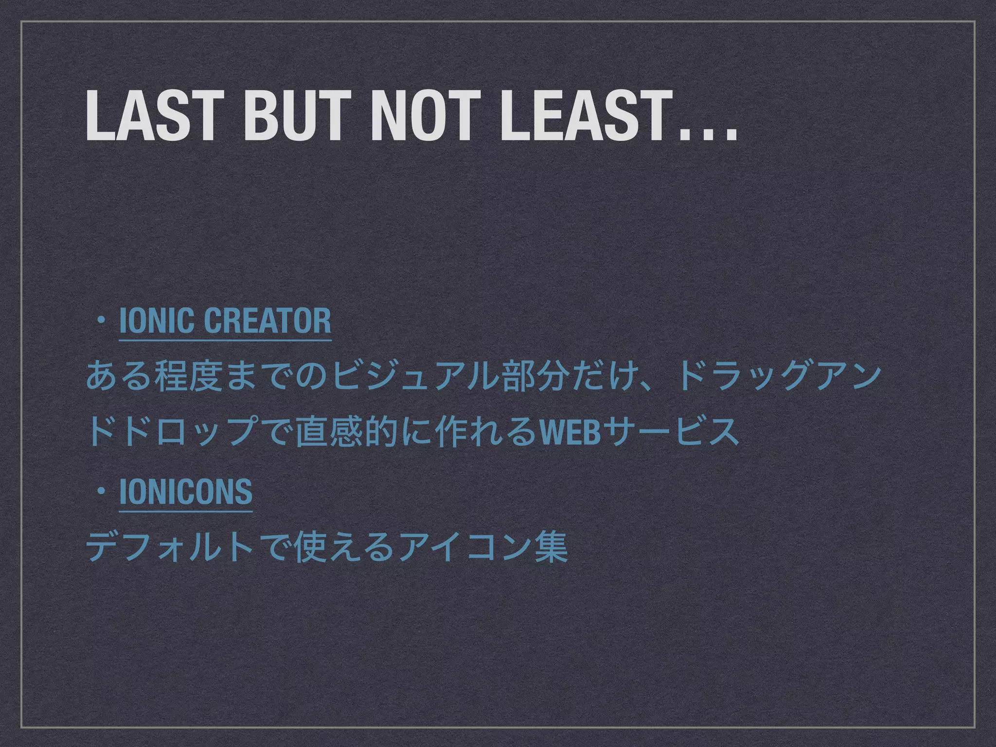 LAST BUT NOT LEAST…
・IONIC CREATOR
ある程度までのビジュアル部分だけ、ドラッグアン
ドドロップで直感的に作れるWEBサービス
・IONICONS
デフォルトで使えるアイコン集
 