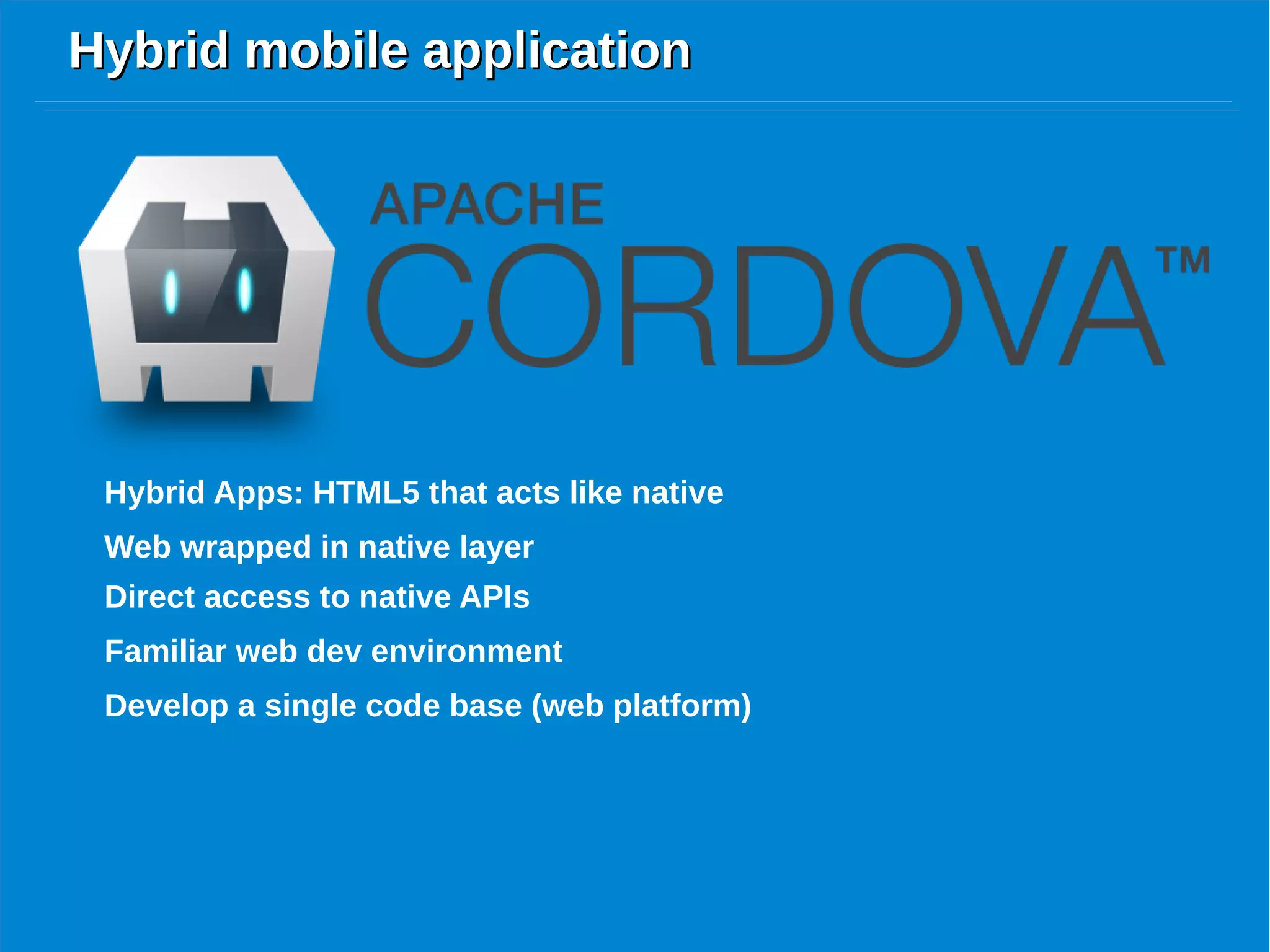 Hybrid mobile applicationHybrid mobile application
Hybrid Apps: HTML5 that acts like native
Web wrapped in native layer
Direct access to native APIs
Web wrapped in native layer
Familiar web dev environment
Develop a single code base (web platform)
 