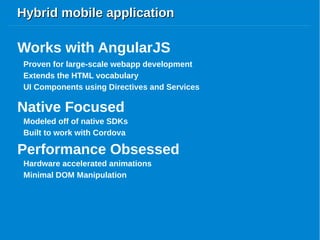 Hybrid mobile applicationHybrid mobile application
Proven for large-scale webapp development
Works with AngularJS
Extends the HTML vocabulary
UI Components using Directives and Services
Native Focused
Modeled off of native SDKs
Built to work with Cordova
Performance Obsessed
Hardware accelerated animations
Minimal DOM Manipulation
 