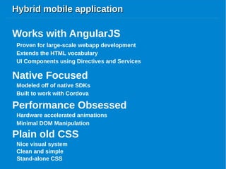 Hybrid mobile applicationHybrid mobile application
Proven for large-scale webapp development
Works with AngularJS
Extends the HTML vocabulary
UI Components using Directives and Services
Native Focused
Modeled off of native SDKs
Built to work with Cordova
Performance Obsessed
Hardware accelerated animations
Minimal DOM Manipulation
Plain old CSS
Performance Obsessed
Nice visual system
Clean and simple
Stand-alone CSS
Clean and simple
 