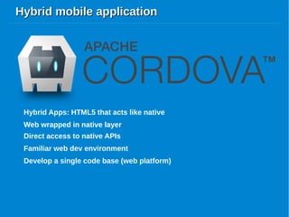 Hybrid mobile applicationHybrid mobile application
Hybrid Apps: HTML5 that acts like native
Web wrapped in native layer
Direct access to native APIs
Web wrapped in native layer
Familiar web dev environment
Develop a single code base (web platform)
 