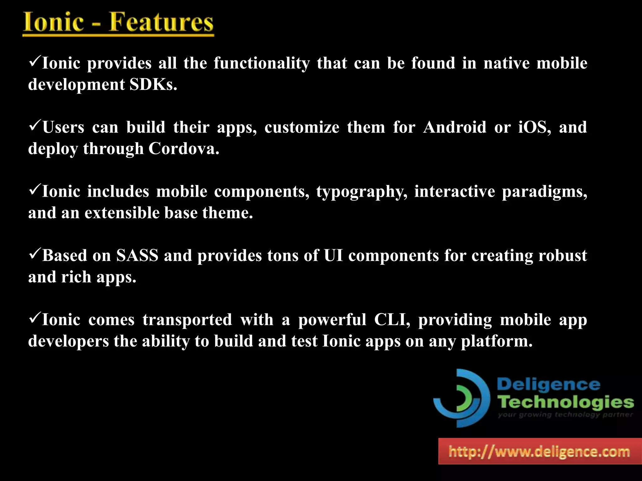 Ionic provides all the functionality that can be found in native mobile
development SDKs.
Users can build their apps, customize them for Android or iOS, and
deploy through Cordova.
Ionic includes mobile components, typography, interactive paradigms,
and an extensible base theme.
Based on SASS and provides tons of UI components for creating robust
and rich apps.
Ionic comes transported with a powerful CLI, providing mobile app
developers the ability to build and test Ionic apps on any platform.
 