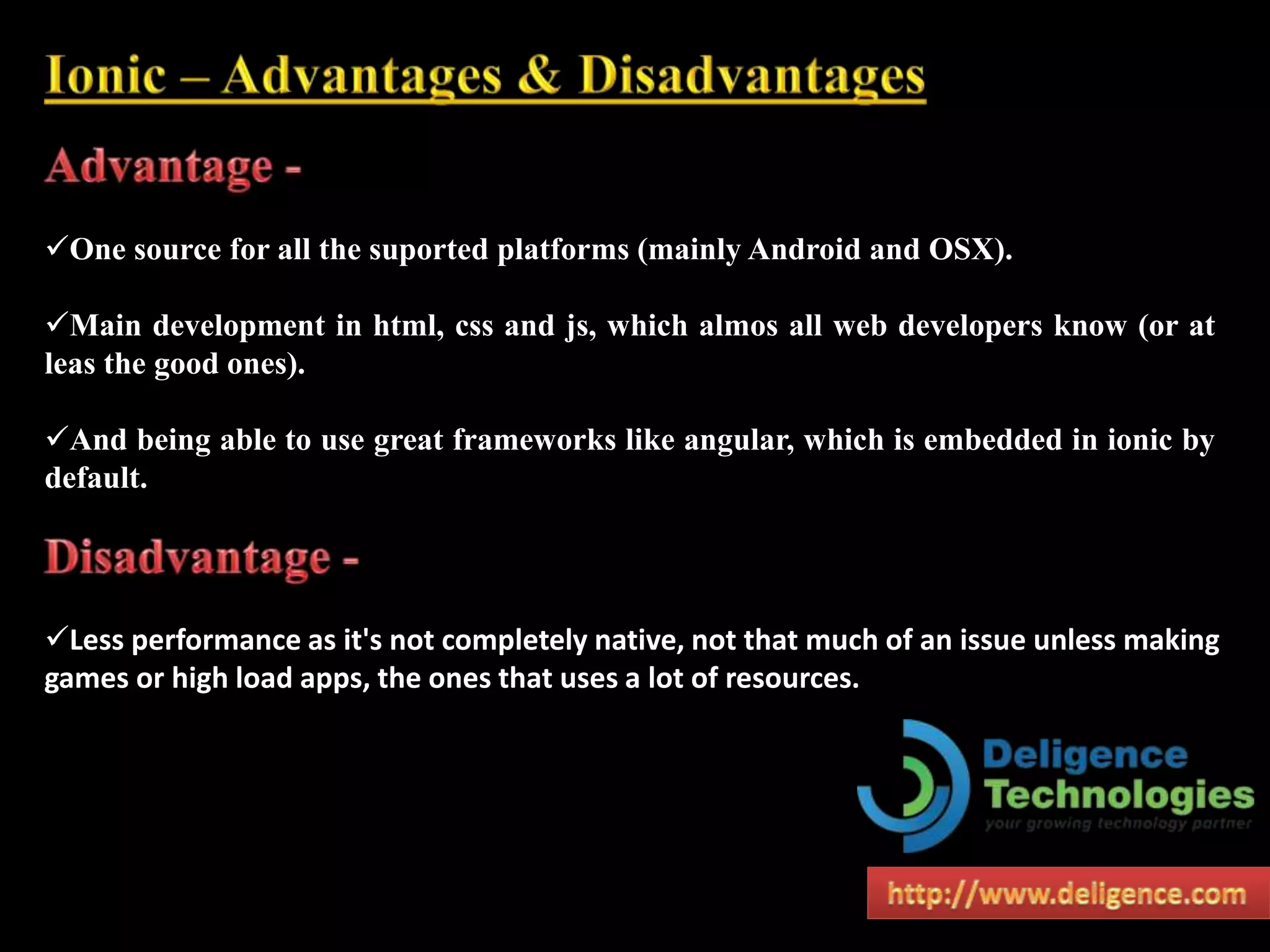 One source for all the suported platforms (mainly Android and OSX).
Main development in html, css and js, which almos all web developers know (or at
leas the good ones).
And being able to use great frameworks like angular, which is embedded in ionic by
default.
Less performance as it's not completely native, not that much of an issue unless making
games or high load apps, the ones that uses a lot of resources.
 