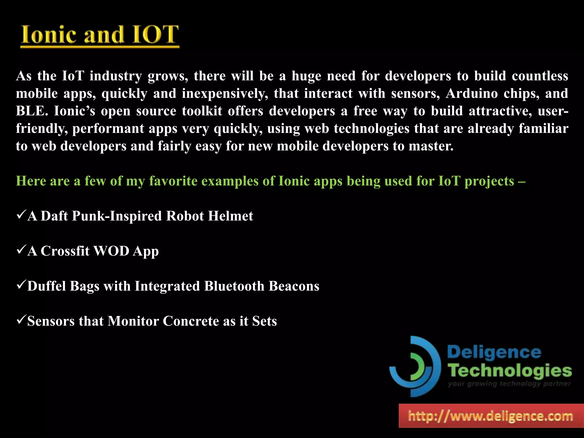 As the IoT industry grows, there will be a huge need for developers to build countless
mobile apps, quickly and inexpensively, that interact with sensors, Arduino chips, and
BLE. Ionic’s open source toolkit offers developers a free way to build attractive, user-
friendly, performant apps very quickly, using web technologies that are already familiar
to web developers and fairly easy for new mobile developers to master.
Here are a few of my favorite examples of Ionic apps being used for IoT projects –
A Daft Punk-Inspired Robot Helmet
A Crossfit WOD App
Duffel Bags with Integrated Bluetooth Beacons
Sensors that Monitor Concrete as it Sets
 