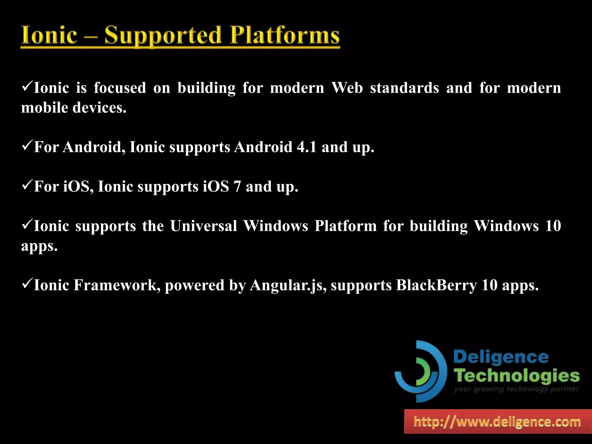 Ionic is focused on building for modern Web standards and for modern
mobile devices.
For Android, Ionic supports Android 4.1 and up.
For iOS, Ionic supports iOS 7 and up.
Ionic supports the Universal Windows Platform for building Windows 10
apps.
Ionic Framework, powered by Angular.js, supports BlackBerry 10 apps.
 