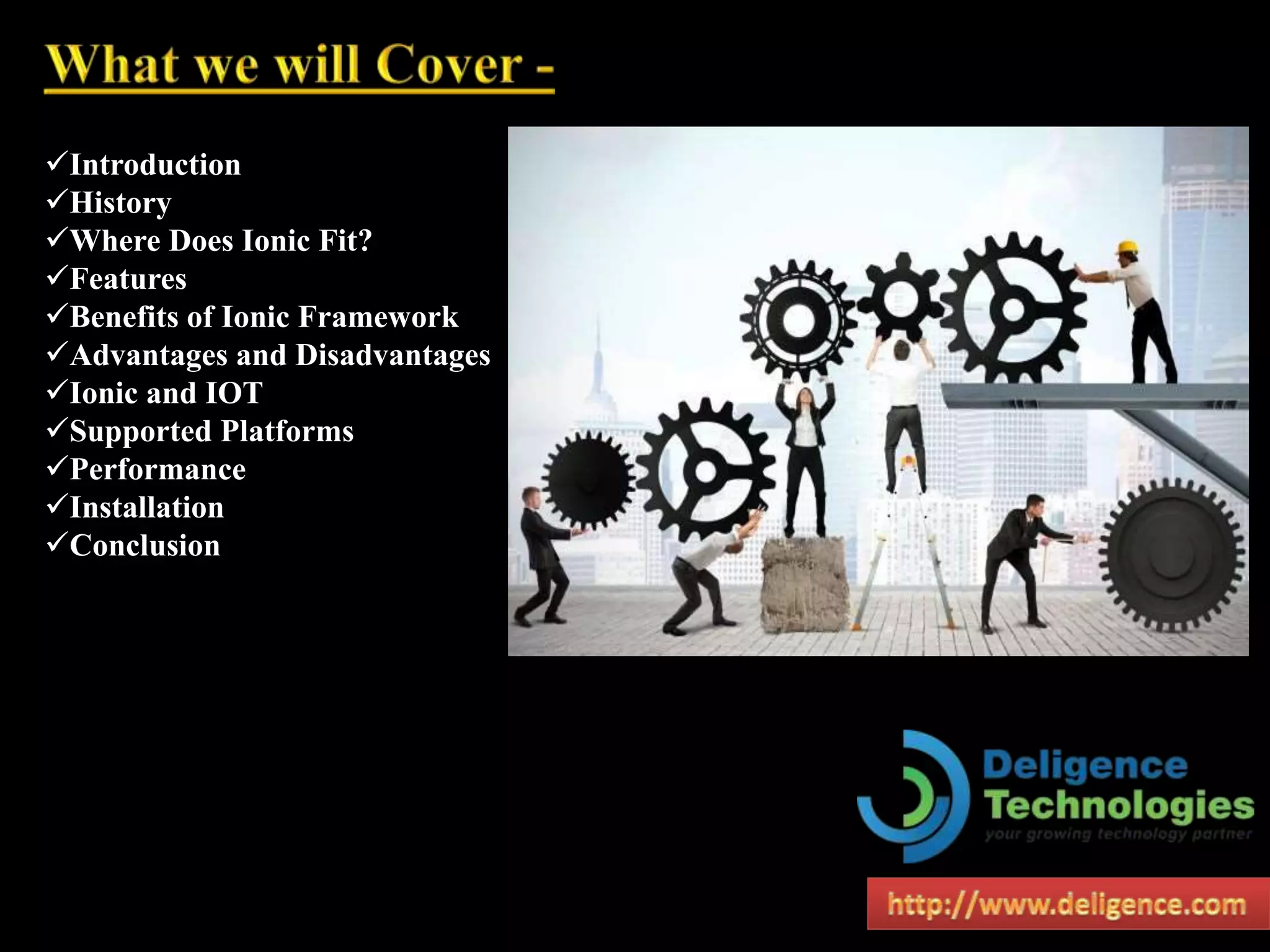 Introduction
History
Where Does Ionic Fit?
Features
Benefits of Ionic Framework
Advantages and Disadvantages
Ionic and IOT
Supported Platforms
Performance
Installation
Conclusion
 