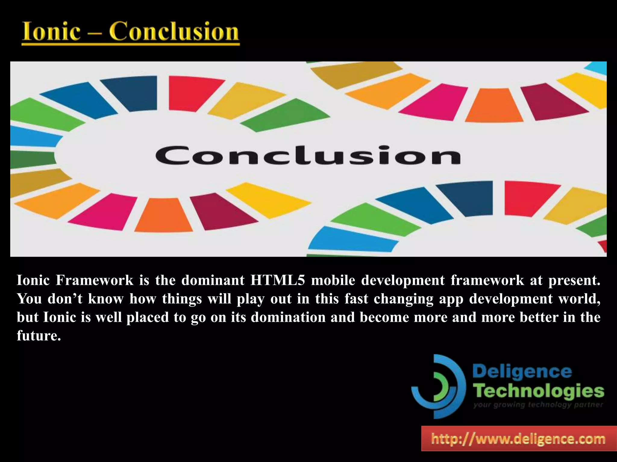 Ionic Framework is the dominant HTML5 mobile development framework at present.
You don’t know how things will play out in this fast changing app development world,
but Ionic is well placed to go on its domination and become more and more better in the
future.
 