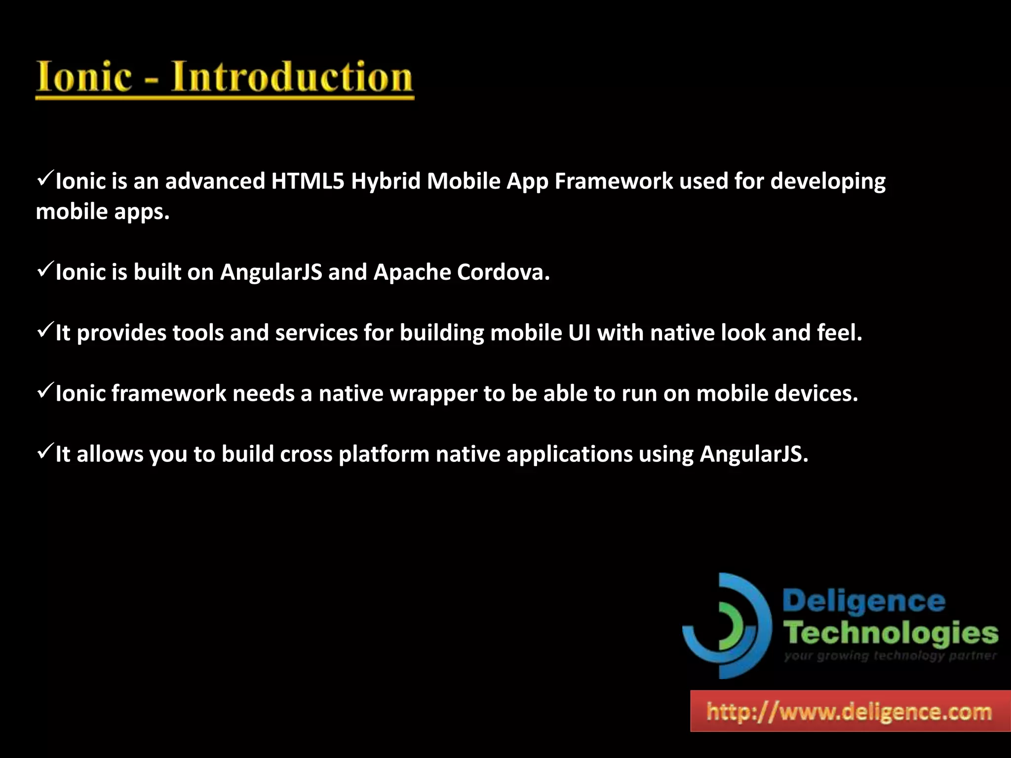 Ionic is an advanced HTML5 Hybrid Mobile App Framework used for developing
mobile apps.
Ionic is built on AngularJS and Apache Cordova.
It provides tools and services for building mobile UI with native look and feel.
Ionic framework needs a native wrapper to be able to run on mobile devices.
It allows you to build cross platform native applications using AngularJS.
 