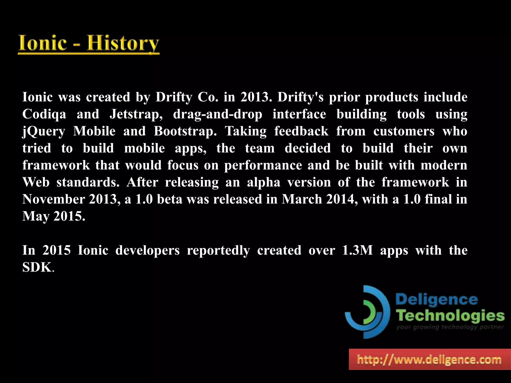 Ionic was created by Drifty Co. in 2013. Drifty's prior products include
Codiqa and Jetstrap, drag-and-drop interface building tools using
jQuery Mobile and Bootstrap. Taking feedback from customers who
tried to build mobile apps, the team decided to build their own
framework that would focus on performance and be built with modern
Web standards. After releasing an alpha version of the framework in
November 2013, a 1.0 beta was released in March 2014, with a 1.0 final in
May 2015.
In 2015 Ionic developers reportedly created over 1.3M apps with the
SDK.
 