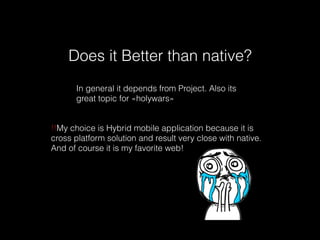 Does it Better than native?
In general it depends from Project. Also its
great topic for «holywars»
!!My choice is Hybrid mobile application because it is
cross platform solution and result very close with native.
And of course it is my favorite web!
 