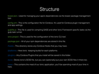 bower.json - Used for managing your app's dependencies via the bower package management
tool.
conﬁg.xml - This is the conﬁguration ﬁle for Cordova. It's used for Cordova plugin management
and app settings.
gulpﬁle.js - This ﬁle is used for compiling SASS and other Ionic Framework speciﬁc tasks via the
gulp task runner.
ionic.project - This is used for the conﬁguration of the ionic CLI tool.
package.json - All of your npm dependencies are stored in this ﬁle.
/hooks - This directory stores any Cordova Hooks that you may have.
/platforms - Here Ionic keeping builds for each platforms.
/plugins - Any Cordova Plugins that you install will be saved in this folder.
/scss - Stores Ionic's SCSS ﬁle, but you can (optionally) put your own SCSS ﬁles in there too.
/www - This contains the meat of our Ionic application; you'll be spending most of your time in
here.
Structure
 