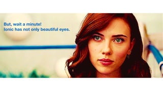 But, wait a minute!
Ionic has not only beautiful eyes.
 