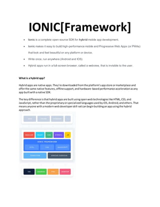 IONIC[Framework]
 Ionic is a complete open-source SDK for hybrid mobile app development.
 Ionic makes it easy to build high-performance mobile and Progressive Web Apps (or PWAs)
that look and feel beautiful on any platform or device.
 Write once, run anywhere (Android and IOS)
 Hybrid apps run in a full-screen browser, called a webview, that is invisible to the user.
What is a hybrid app?
Hybridapps are native apps.They’re downloadedfromthe platform’sappstore ormarketplace and
offerthe same native features,offlinesupport,andhardware-basedperformance accelerationasany
app builtwithanative SDK.
The keydifference isthathybridappsare builtusingopenwebtechnologieslike HTML,CSS,and
JavaScript,ratherthan the proprietaryorspecializedlanguagesusedbyiOS,Android,andothers.That
meansanyone withamodernwebdeveloperskill-setcanbeginbuildinganappusingthe hybrid
approach.
 