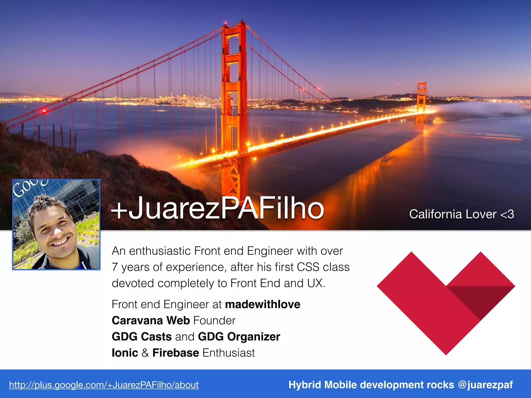 http://plus.google.com/+JuarezPAFilho/about
+JuarezPAFilho California Lover <3
http://plus.google.com/+JuarezPAFilho/about Hybrid Mobile development rocks @juarezpaf
An enthusiastic Front end Engineer with over
7 years of experience, after his ﬁrst CSS class
devoted completely to Front End and UX.
Front end Engineer at madewithlove
Caravana Web Founder
GDG Casts and GDG Organizer
Ionic & Firebase Enthusiast
 