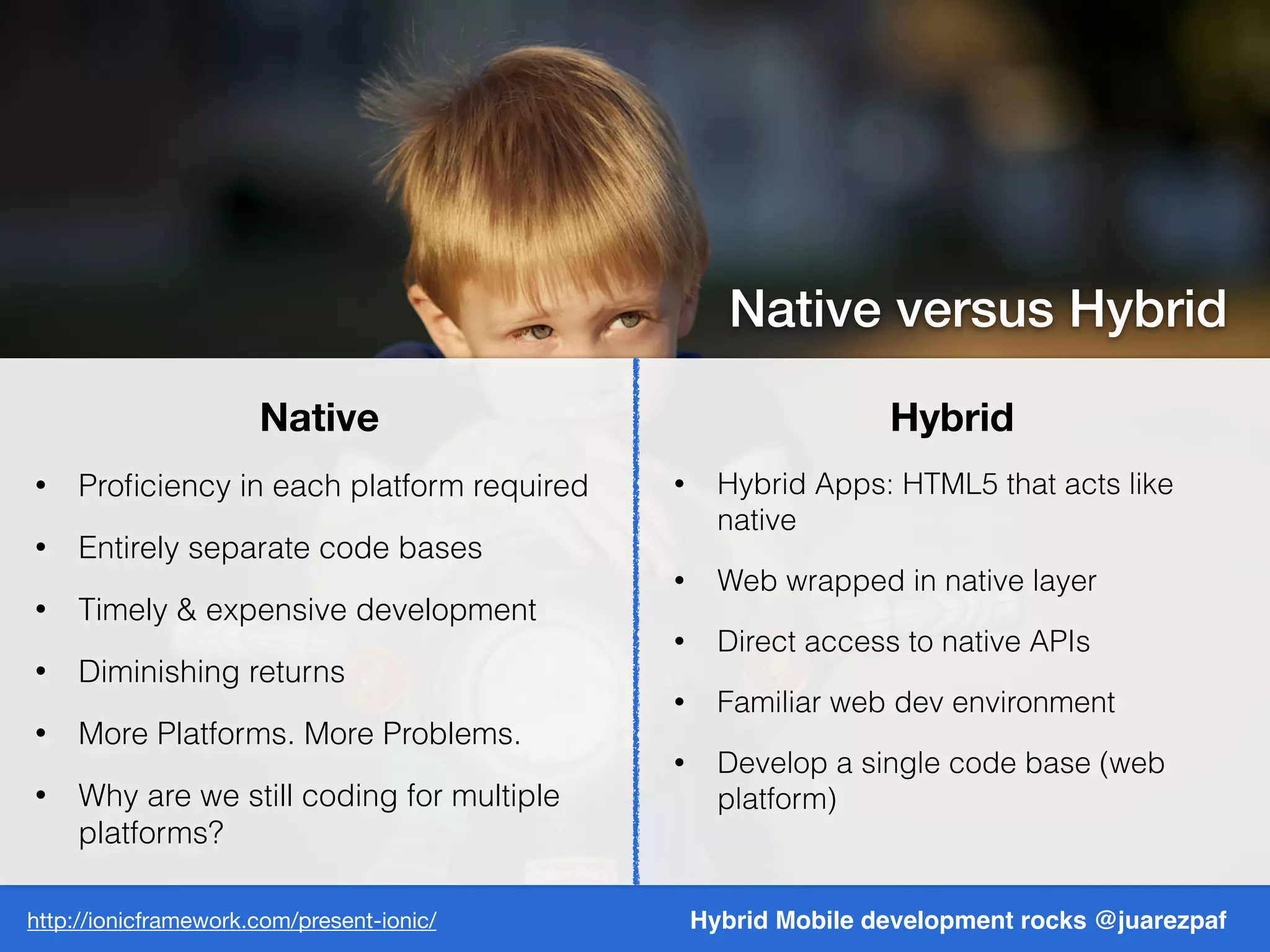 Hybrid Mobile development rocks @juarezpaf
Native Hybrid
• Proﬁciency in each platform required
• Entirely separate code bases
• Timely & expensive development
• Diminishing returns
• More Platforms. More Problems.
• Why are we still coding for multiple
platforms?
• Hybrid Apps: HTML5 that acts like
native
• Web wrapped in native layer
• Direct access to native APIs
• Familiar web dev environment
• Develop a single code base (web
platform)
http://ionicframework.com/present-ionic/
Native versus Hybrid
 
