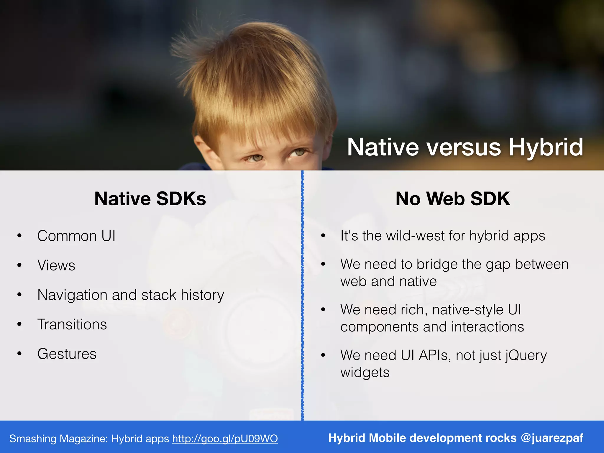 Native SDKs No Web SDK
Hybrid Mobile development rocks @juarezpafSmashing Magazine: Hybrid apps http://goo.gl/pU09WO
Native versus Hybrid
• Common UI
• Views
• Navigation and stack history
• Transitions
• Gestures
• It's the wild-west for hybrid apps
• We need to bridge the gap between
web and native
• We need rich, native-style UI
components and interactions
• We need UI APIs, not just jQuery
widgets
 