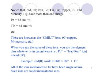 Notice that lead, Pb; Iron, Fe; Tin, Sn; Copper, Cu; and, Mercury, Hg, have more than one charge. Pb = +2 and +4 Tin = +2 and +4 etc. These are known as the “CMILT” ions. (C=copper, M=mercury, etc.) When you say the name of these ions, you say the element plus whatever is in parentheses (i.e., Pb 4+  = “lead four” ion) = lead (IV).  Example: lead(II) oxide = PbO = Pb 2+   +  O 2-   All of the ions mentioned so far have been single atoms. Such ions are called monoatomic ions. 