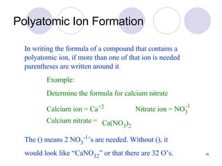 Polyatomic Ion Formation In writing the formula of a compound that contains a polyatomic ion, if more than one of that ion is needed parentheses are written around it . Example: Determine the formula for calcium nitrate The () means 2 NO 3 -1 ’s are needed. Without (), it would look like “CaNO 32 ” or that there are 32 O’s. Calcium ion = Ca +2 Nitrate ion = NO 3 -1 Calcium nitrate = Ca(NO 3 ) 2 