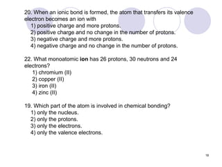 20. When an ionic bond is formed, the atom that transfers its valence electron becomes an ion with 1) positive charge and more protons. 2) positive charge and no change in the number of protons. 3) negative charge and more protons. 4) negative charge and no change in the number of protons.  22. What monoatomic  ion  has 26 protons, 30 neutrons and 24 electrons? 1) chromium (II)  2) copper (II)  3) iron (II)  4) zinc (II) 19. Which part of the atom is involved in chemical bonding? 1) only the nucleus. 2) only the protons.  3) only the electrons. 4) only the valence electrons. 