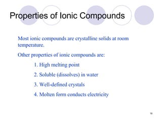 Properties of Ionic Compounds Most ionic compounds are crystalline solids at room temperature. Other properties of ionic compounds are: 1. High melting point 2. Soluble (dissolves) in water 3. Well-defined crystals 4. Molten form conducts electricity 
