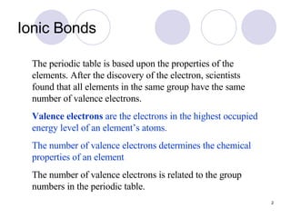 Ionic Bonds The periodic table is based upon the properties of the elements. After the discovery of the electron, scientists found that all elements in the same group have the same number of valence electrons. Valence electrons  are the electrons in the highest occupied energy level of an element’s atoms. The number of valence electrons determines the chemical properties of an element . The number of valence electrons is related to the group numbers in the periodic table. 