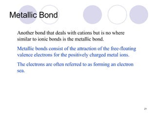 Metallic Bond Another bond that deals with cations but is no where similar to ionic bonds is the metallic bond. Metallic bonds consist of the attraction of the free-floating valence electrons for the positively charged metal ions. The electrons are often referred to as forming an electron sea. 