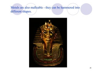 Metals are also malleable - they can be hammered into different shapes. 