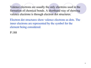 Valence electrons are usually the only electrons used in the formation of chemical bonds. A shorthand way of showing valence electrons is through electron dot structures. Electron dot structures show valence electrons as dots. The inner electrons are represented by the symbol for the element being considered. P.188 