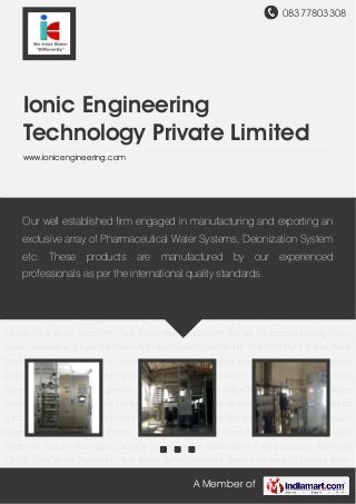 08377803308
A Member of
Ionic Engineering
Technology Private Limited
www.ionicengineering.com
Water Treatment Plant Waste Water Treatment System Packaged Drinking Water
System Dealkalisers Fully Automatic Activated Carbon Filter Water Treatment Plant Waste Water
Treatment System Packaged Drinking Water System Dealkalisers Fully Automatic Activated
Carbon Filter Water Treatment Plant Waste Water Treatment System Packaged Drinking Water
System Dealkalisers Fully Automatic Activated Carbon Filter Water Treatment Plant Waste Water
Treatment System Packaged Drinking Water System Dealkalisers Fully Automatic Activated
Carbon Filter Water Treatment Plant Waste Water Treatment System Packaged Drinking Water
System Dealkalisers Fully Automatic Activated Carbon Filter Water Treatment Plant Waste Water
Treatment System Packaged Drinking Water System Dealkalisers Fully Automatic Activated
Carbon Filter Water Treatment Plant Waste Water Treatment System Packaged Drinking Water
System Dealkalisers Fully Automatic Activated Carbon Filter Water Treatment Plant Waste Water
Treatment System Packaged Drinking Water System Dealkalisers Fully Automatic Activated
Carbon Filter Water Treatment Plant Waste Water Treatment System Packaged Drinking Water
System Dealkalisers Fully Automatic Activated Carbon Filter Water Treatment Plant Waste Water
Treatment System Packaged Drinking Water System Dealkalisers Fully Automatic Activated
Carbon Filter Water Treatment Plant Waste Water Treatment System Packaged Drinking Water
System Dealkalisers Fully Automatic Activated Carbon Filter Water Treatment Plant Waste Water
Treatment System Packaged Drinking Water System Dealkalisers Fully Automatic Activated
Carbon Filter Water Treatment Plant Waste Water Treatment System Packaged Drinking Water
Our well established firm engaged in manufacturing and exporting an
exclusive array of Pharmaceutical Water Systems, Deionization System
etc. These products are manufactured by our experienced
professionals as per the international quality standards.
 