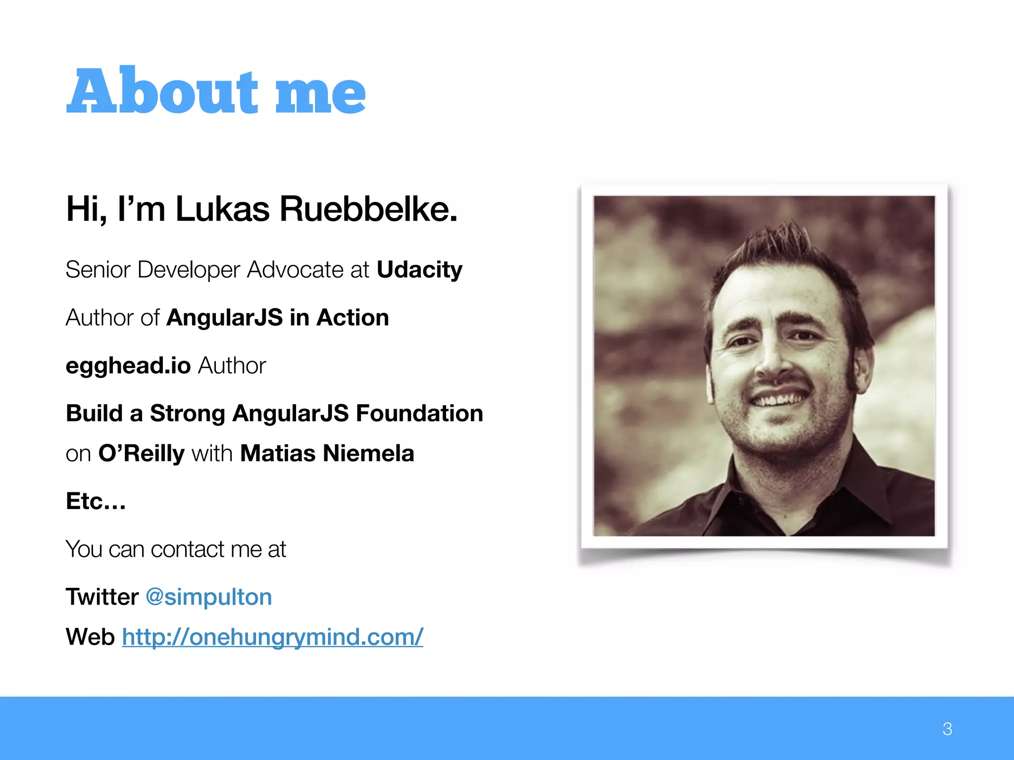 Hi, I’m Lukas Ruebbelke.
Senior Developer Advocate at Udacity
Author of AngularJS in Action
egghead.io Author
Build a Strong AngularJS Foundation
on O’Reilly with Matias Niemela
Etc…
You can contact me at
Twitter @simpulton
Web http://onehungrymind.com/
3
About me