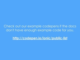 Check out our example codepens if the docs
don't have enough example code for you.
http://codepen.io/ionic/public-list
 