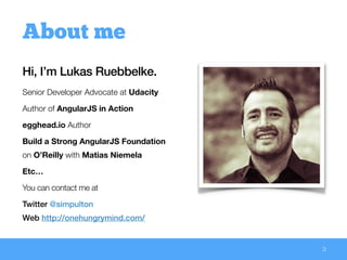Hi, I’m Lukas Ruebbelke.
Senior Developer Advocate at Udacity
Author of AngularJS in Action
egghead.io Author
Build a Strong AngularJS Foundation
on O’Reilly with Matias Niemela
Etc…
You can contact me at
Twitter @simpulton 
Web http://onehungrymind.com/
3
About me
 