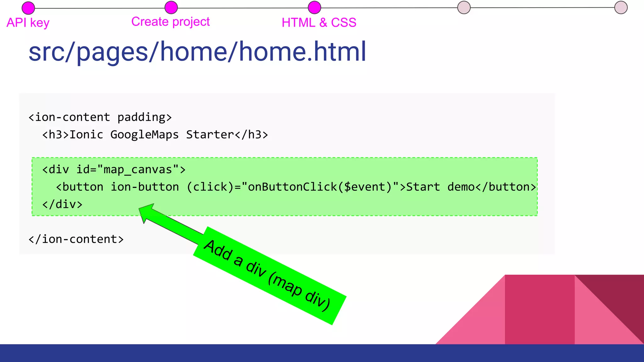 src/pages/home/home.html
Add a div (map div)
API key Create project HTML & CSS
<ion-content padding>
<h3>Ionic GoogleMaps Starter</h3>
<div id="map_canvas">
<button ion-button (click)="onButtonClick($event)">Start demo</button>
</div>
</ion-content>
 