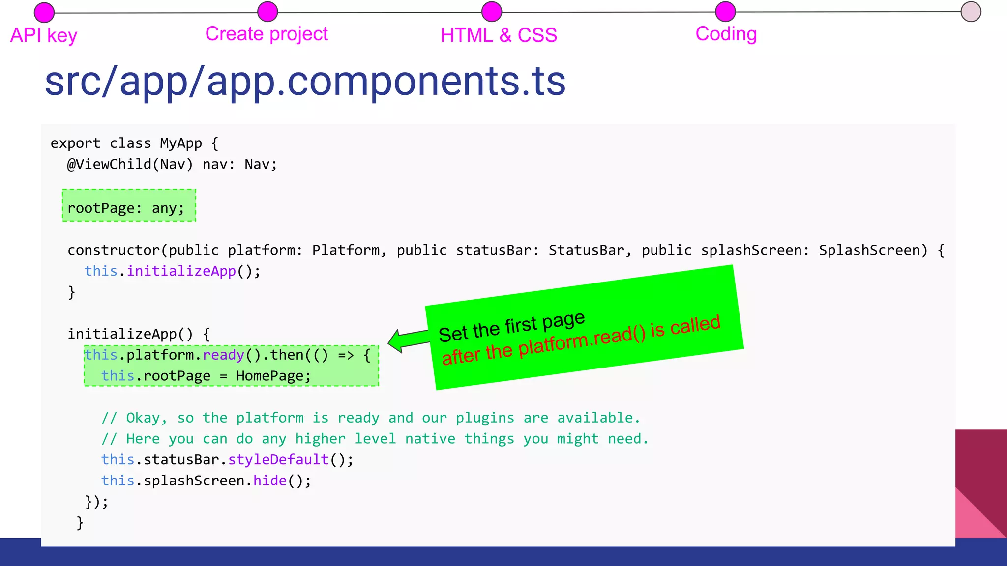src/app/app.components.ts
API key Create project HTML & CSS Coding
export class MyApp {
@ViewChild(Nav) nav: Nav;
rootPage: any;
constructor(public platform: Platform, public statusBar: StatusBar, public splashScreen: SplashScreen) {
this.initializeApp();
}
initializeApp() {
this.platform.ready().then(() => {
this.rootPage = HomePage;
// Okay, so the platform is ready and our plugins are available.
// Here you can do any higher level native things you might need.
this.statusBar.styleDefault();
this.splashScreen.hide();
});
}
Set the first page
after the platform.read() is called
 