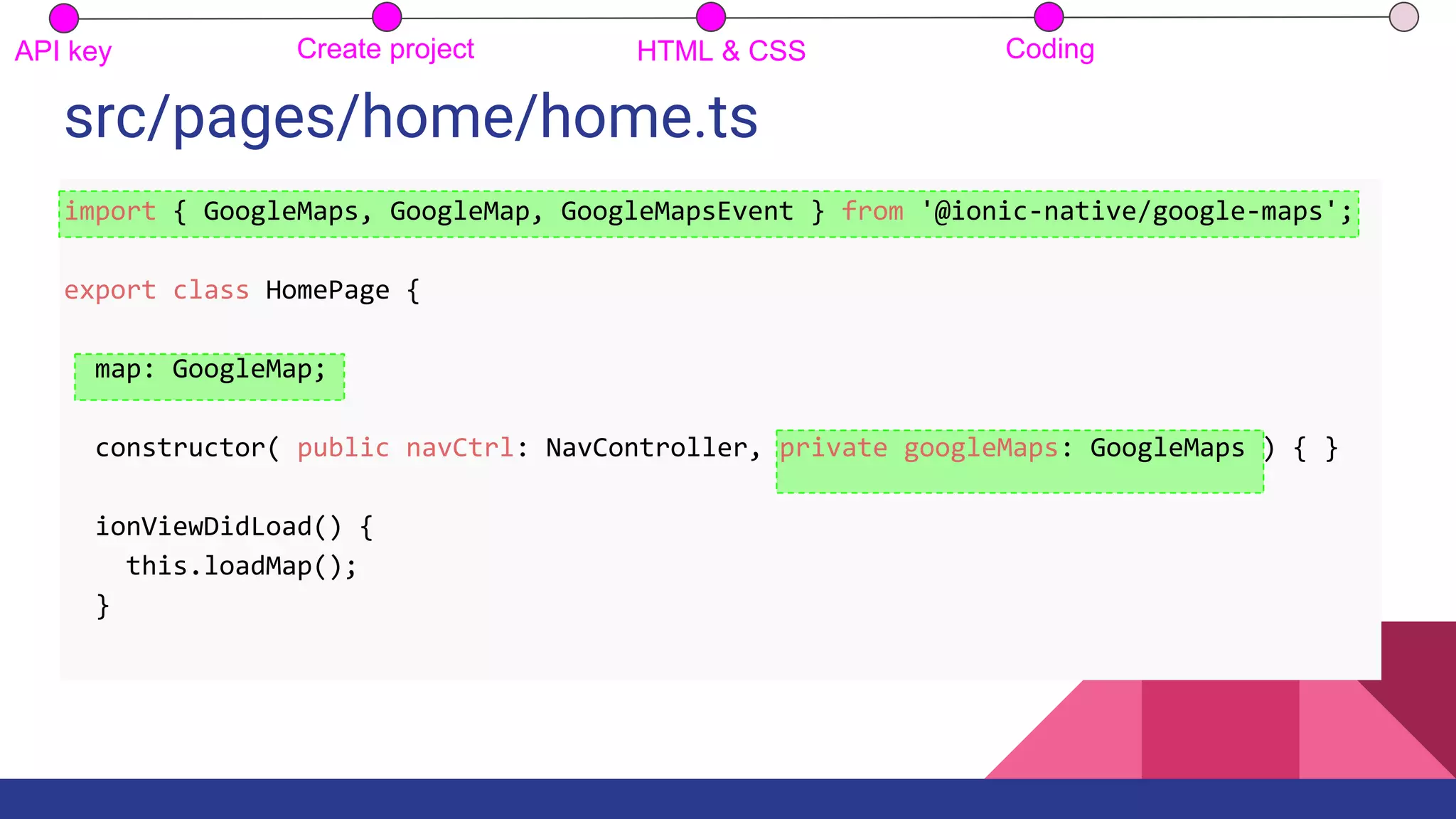 src/pages/home/home.ts
API key Create project HTML & CSS Coding
import { GoogleMaps, GoogleMap, GoogleMapsEvent } from '@ionic-native/google-maps';
export class HomePage {
map: GoogleMap;
constructor( public navCtrl: NavController, private googleMaps: GoogleMaps ) { }
ionViewDidLoad() {
this.loadMap();
}
 