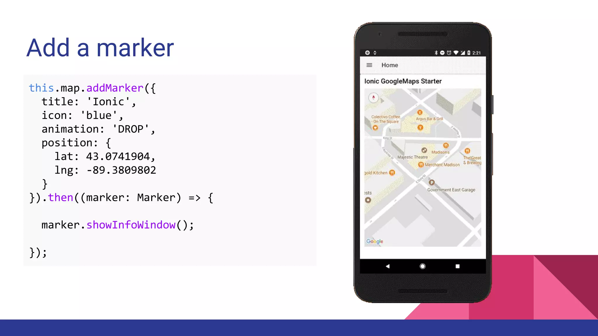 Add a marker
this.map.addMarker({
title: 'Ionic',
icon: 'blue',
animation: 'DROP',
position: {
lat: 43.0741904,
lng: -89.3809802
}
}).then((marker: Marker) => {
marker.showInfoWindow();
});
 