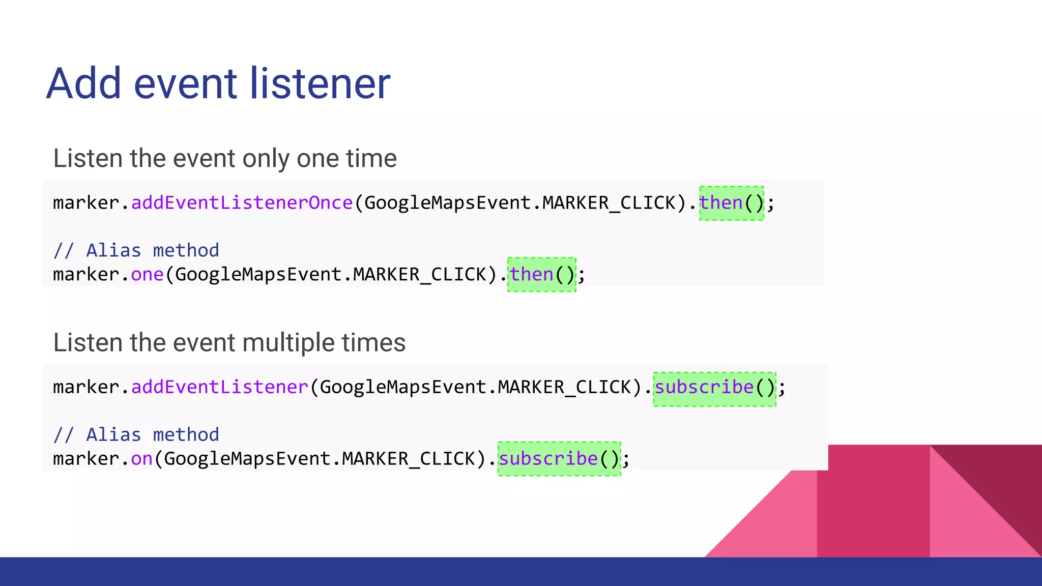 Add event listener
Listen the event only one time
Listen the event multiple times
marker.addEventListenerOnce(GoogleMapsEvent.MARKER_CLICK).then();
// Alias method
marker.one(GoogleMapsEvent.MARKER_CLICK).then();
marker.addEventListener(GoogleMapsEvent.MARKER_CLICK).subscribe();
// Alias method
marker.on(GoogleMapsEvent.MARKER_CLICK).subscribe();
 