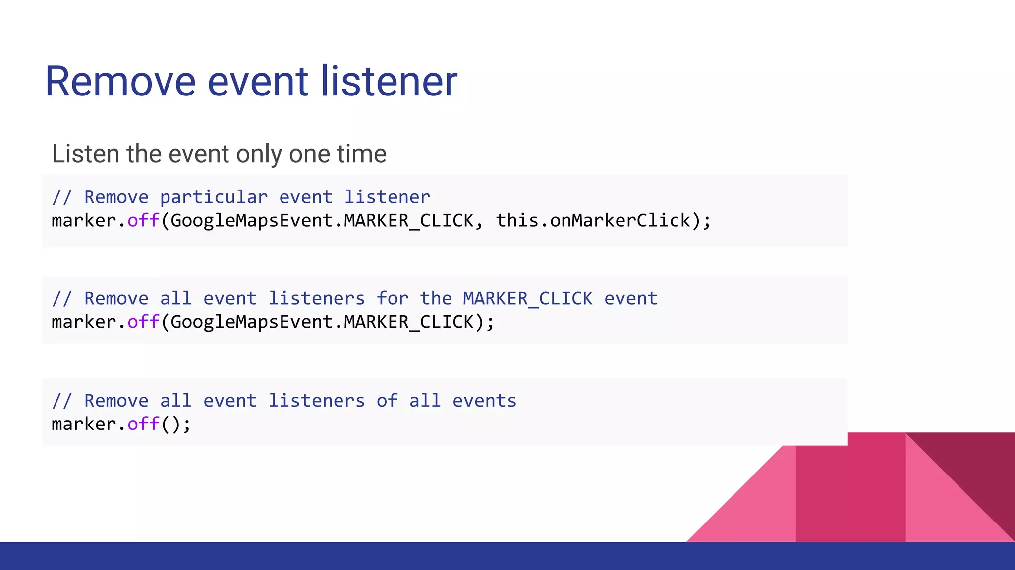 Remove event listener
Listen the event only one time
// Remove particular event listener
marker.off(GoogleMapsEvent.MARKER_CLICK, this.onMarkerClick);
// Remove all event listeners for the MARKER_CLICK event
marker.off(GoogleMapsEvent.MARKER_CLICK);
// Remove all event listeners of all events
marker.off();
 