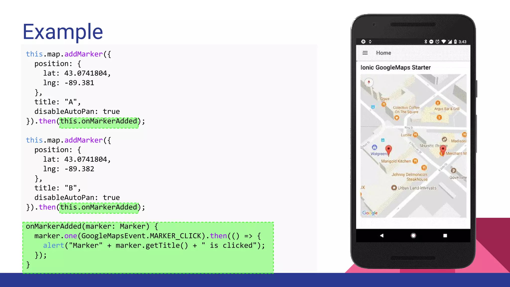 Example
this.map.addMarker({
position: {
lat: 43.0741804,
lng: -89.381
},
title: "A",
disableAutoPan: true
}).then(this.onMarkerAdded);
this.map.addMarker({
position: {
lat: 43.0741804,
lng: -89.382
},
title: "B",
disableAutoPan: true
}).then(this.onMarkerAdded);
onMarkerAdded(marker: Marker) {
marker.one(GoogleMapsEvent.MARKER_CLICK).then(() => {
alert("Marker" + marker.getTitle() + " is clicked");
});
}
 