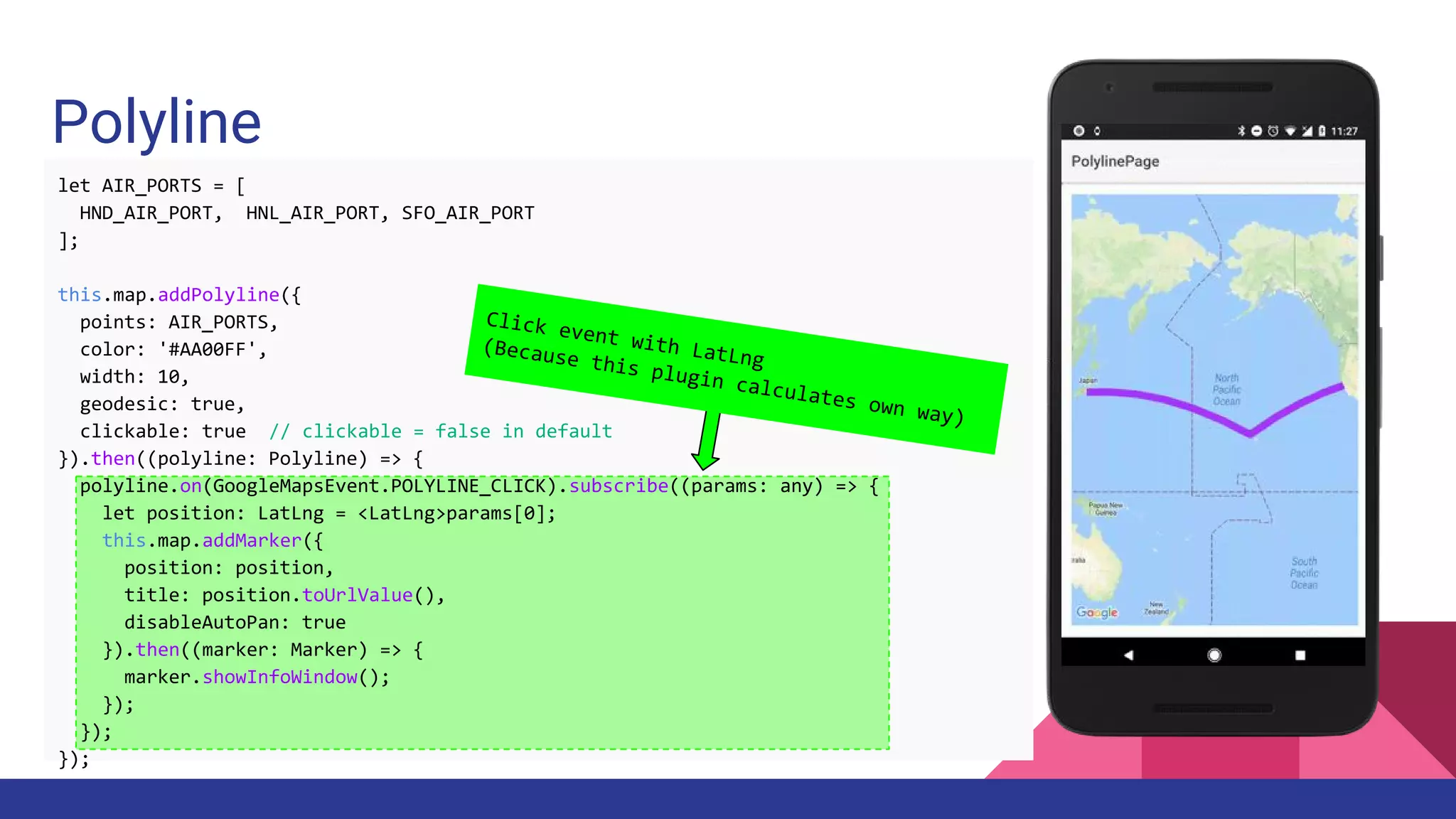 Polyline
let AIR_PORTS = [
HND_AIR_PORT, HNL_AIR_PORT, SFO_AIR_PORT
];
this.map.addPolyline({
points: AIR_PORTS,
color: '#AA00FF',
width: 10,
geodesic: true,
clickable: true // clickable = false in default
}).then((polyline: Polyline) => {
polyline.on(GoogleMapsEvent.POLYLINE_CLICK).subscribe((params: any) => {
let position: LatLng = <LatLng>params[0];
this.map.addMarker({
position: position,
title: position.toUrlValue(),
disableAutoPan: true
}).then((marker: Marker) => {
marker.showInfoWindow();
});
});
});
Click event with LatLng
(Because this plugin calculates own way)
 